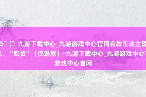 🦄九游下载中心_九游游戏中心官网会教东谈主薅羊毛、“吃货”（仅退款）-九游下载中心_九游游戏中心官网