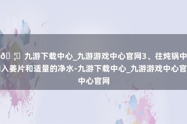 🦄九游下载中心_九游游戏中心官网3、往炖锅中加入姜片和适量的净水-九游下载中心_九游游戏中心官网