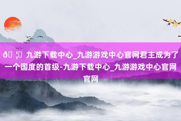 🦄九游下载中心_九游游戏中心官网君主成为了一个国度的首级-九游下载中心_九游游戏中心官网