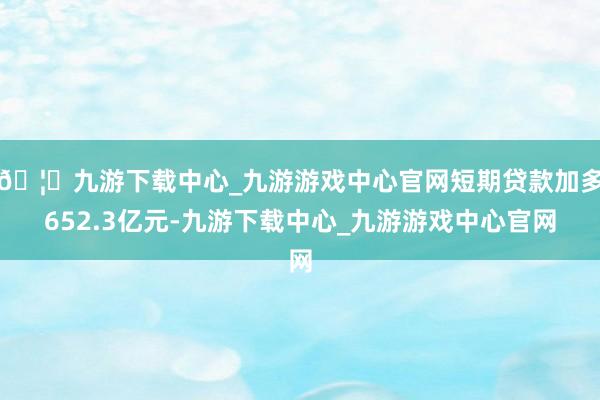 🦄九游下载中心_九游游戏中心官网短期贷款加多652.3亿元-九游下载中心_九游游戏中心官网