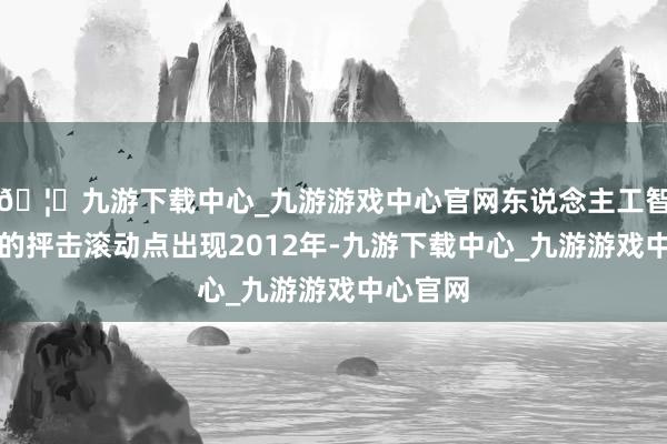 🦄九游下载中心_九游游戏中心官网东说念主工智能行业的抨击滚动点出现2012年-九游下载中心_九游游戏中心官网