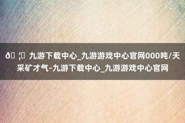 🦄九游下载中心_九游游戏中心官网000吨/天采矿才气-九游下载中心_九游游戏中心官网