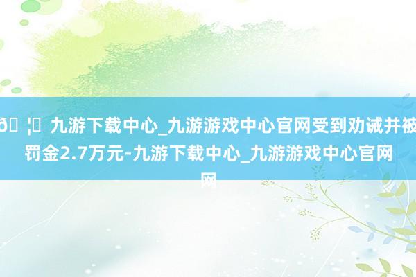 🦄九游下载中心_九游游戏中心官网受到劝诫并被罚金2.7万元-九游下载中心_九游游戏中心官网