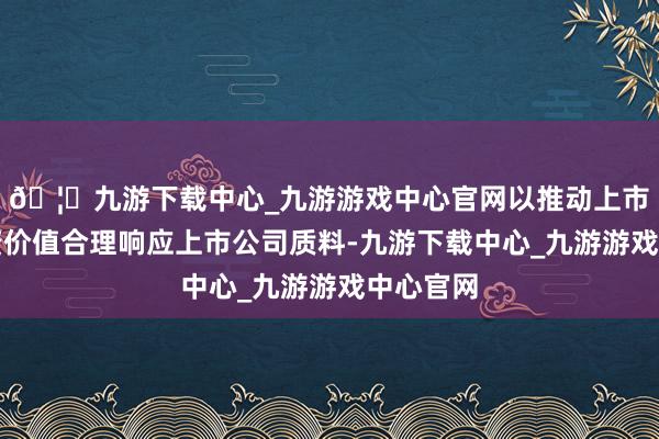🦄九游下载中心_九游游戏中心官网以推动上市公司投资价值合理响应上市公司质料-九游下载中心_九游游戏中心官网
