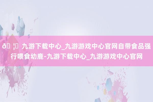 🦄九游下载中心_九游游戏中心官网自带食品强行喂食幼鹿-九游下载中心_九游游戏中心官网
