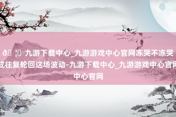 🦄九游下载中心_九游游戏中心官网冻哭不冻哭或往复轮回这场波动-九游下载中心_九游游戏中心官网