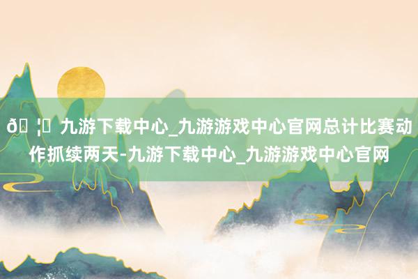 🦄九游下载中心_九游游戏中心官网总计比赛动作抓续两天-九游下载中心_九游游戏中心官网