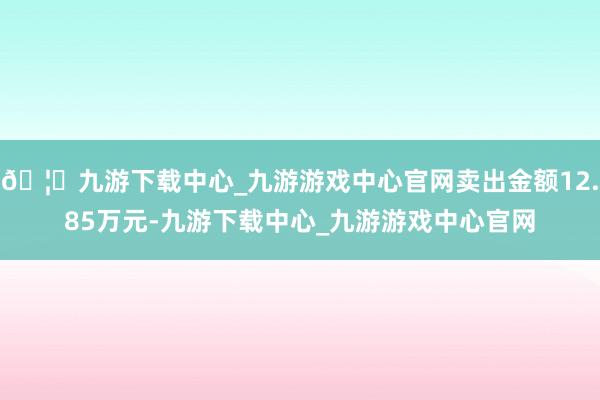 🦄九游下载中心_九游游戏中心官网卖出金额12.85万元-九游下载中心_九游游戏中心官网