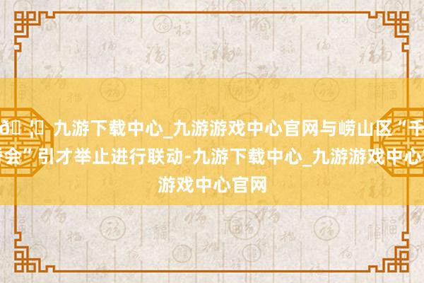 🦄九游下载中心_九游游戏中心官网与崂山区“千山脊会”引才举止进行联动-九游下载中心_九游游戏中心官网