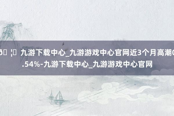 🦄九游下载中心_九游游戏中心官网近3个月高潮0.54%-九游下载中心_九游游戏中心官网