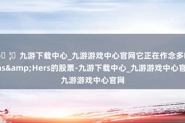 🦄九游下载中心_九游游戏中心官网它正在作念多Hims&Hers的股票-九游下载中心_九游游戏中心官网