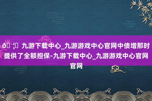 🦄九游下载中心_九游游戏中心官网中债增那时提供了全额担保-九游下载中心_九游游戏中心官网