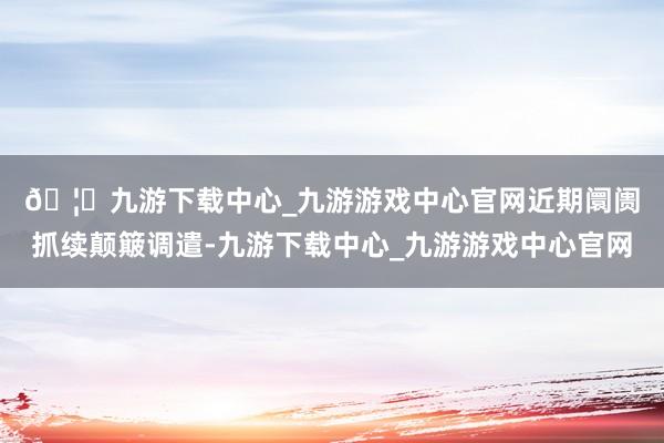 🦄九游下载中心_九游游戏中心官网　　近期阛阓抓续颠簸调遣-九游下载中心_九游游戏中心官网
