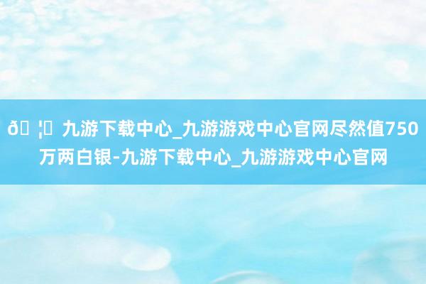 🦄九游下载中心_九游游戏中心官网尽然值750万两白银-九游下载中心_九游游戏中心官网