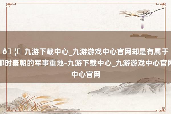 🦄九游下载中心_九游游戏中心官网却是有属于那时秦朝的军事重地-九游下载中心_九游游戏中心官网