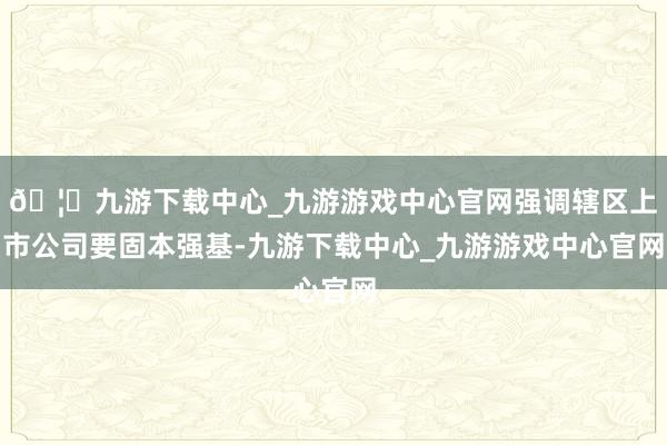 🦄九游下载中心_九游游戏中心官网强调辖区上市公司要固本强基-九游下载中心_九游游戏中心官网