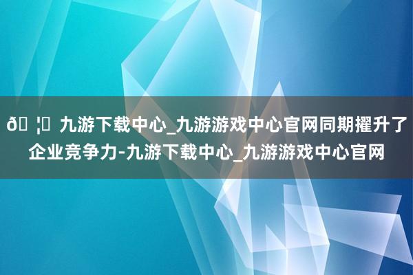🦄九游下载中心_九游游戏中心官网同期擢升了企业竞争力-九游下载中心_九游游戏中心官网