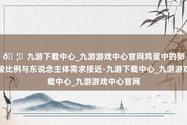 🦄九游下载中心_九游游戏中心官网鸡蛋中的卵白质氨基酸比例与东说念主体需求接近-九游下载中心_九游游戏中心官网