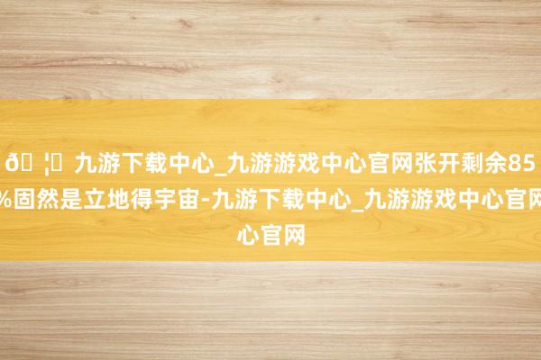 🦄九游下载中心_九游游戏中心官网张开剩余85%固然是立地得宇宙-九游下载中心_九游游戏中心官网