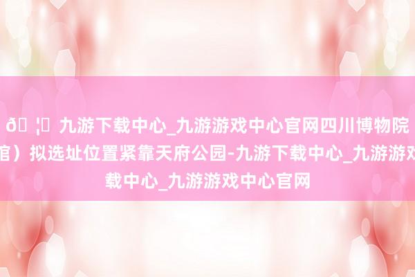 🦄九游下载中心_九游游戏中心官网四川博物院新馆（总馆）拟选址位置紧靠天府公园-九游下载中心_九游游戏中心官网