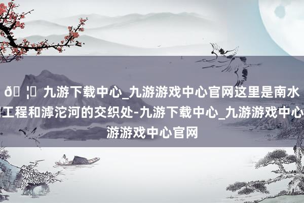 🦄九游下载中心_九游游戏中心官网这里是南水北调工程和滹沱河的交织处-九游下载中心_九游游戏中心官网
