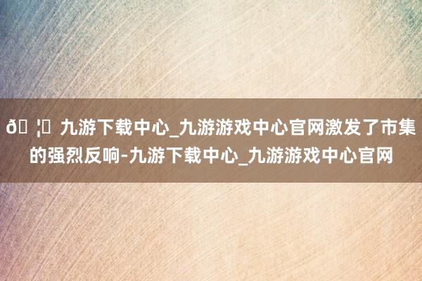 🦄九游下载中心_九游游戏中心官网激发了市集的强烈反响-九游下载中心_九游游戏中心官网