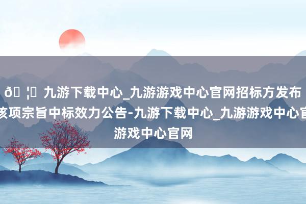 🦄九游下载中心_九游游戏中心官网招标方发布了该项宗旨中标效力公告-九游下载中心_九游游戏中心官网