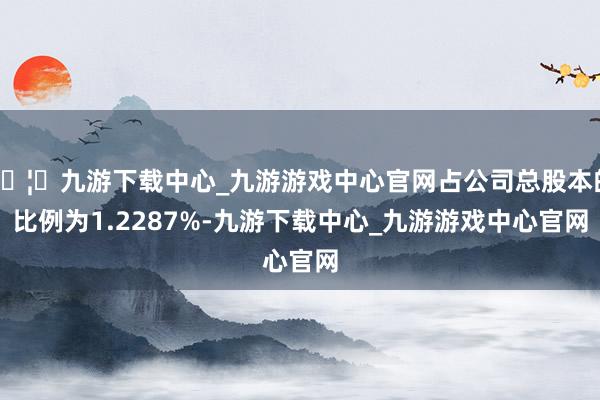 🦄九游下载中心_九游游戏中心官网占公司总股本的比例为1.2287%-九游下载中心_九游游戏中心官网
