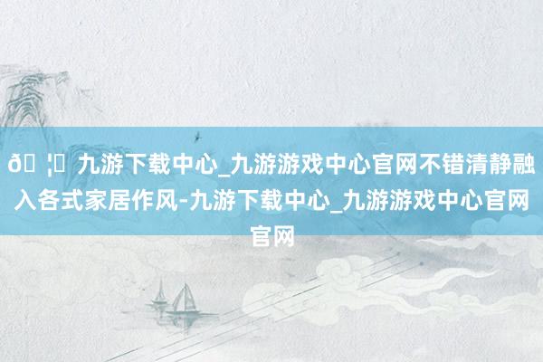 🦄九游下载中心_九游游戏中心官网不错清静融入各式家居作风-九游下载中心_九游游戏中心官网