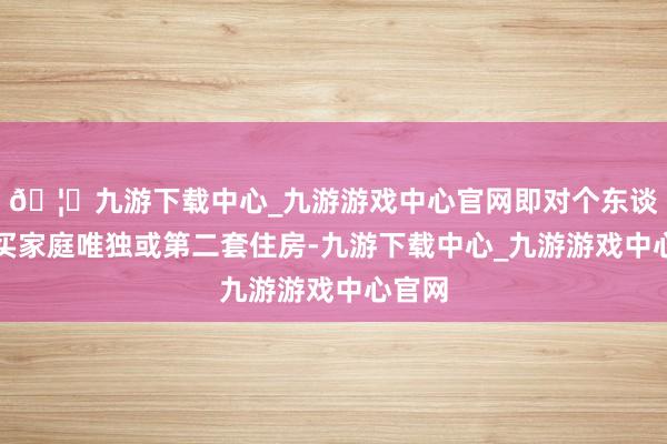🦄九游下载中心_九游游戏中心官网即对个东谈主购买家庭唯独或第二套住房-九游下载中心_九游游戏中心官网