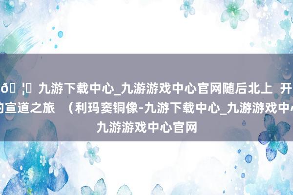 🦄九游下载中心_九游游戏中心官网随后北上  开启他的宣道之旅  （利玛窦铜像-九游下载中心_九游游戏中心官网