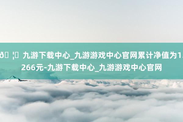🦄九游下载中心_九游游戏中心官网累计净值为1.266元-九游下载中心_九游游戏中心官网