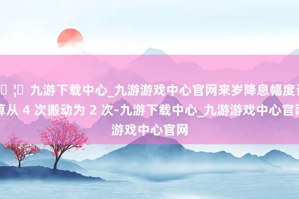 🦄九游下载中心_九游游戏中心官网来岁降息幅度计算从 4 次搬动为 2 次-九游下载中心_九游游戏中心官网