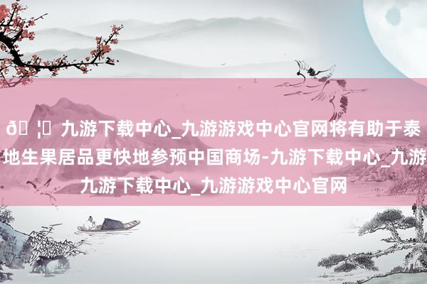 🦄九游下载中心_九游游戏中心官网将有助于泰国旅行者和当地生果居品更快地参预中国商场-九游下载中心_九游游戏中心官网