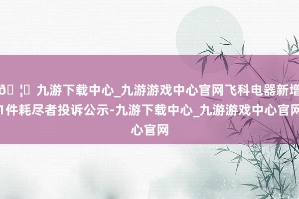🦄九游下载中心_九游游戏中心官网飞科电器新增1件耗尽者投诉公示-九游下载中心_九游游戏中心官网
