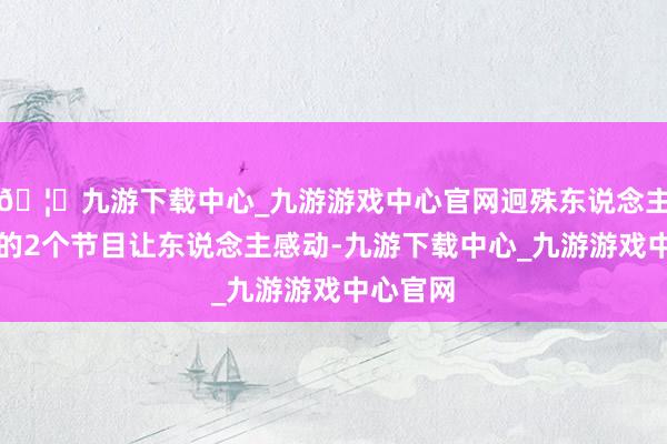 🦄九游下载中心_九游游戏中心官网迥殊东说念主士参演的2个节目让东说念主感动-九游下载中心_九游游戏中心官网