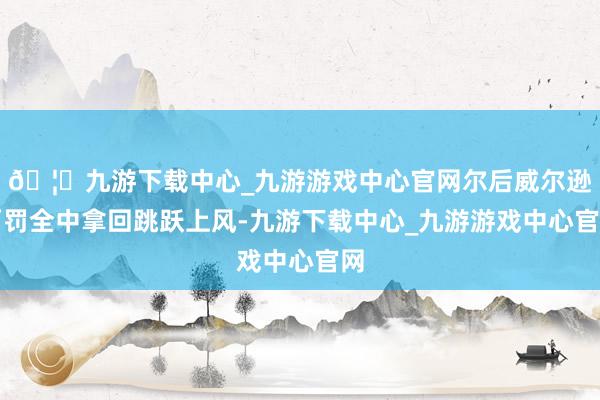 🦄九游下载中心_九游游戏中心官网尔后威尔逊两罚全中拿回跳跃上风-九游下载中心_九游游戏中心官网