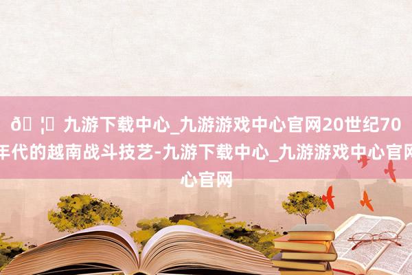 🦄九游下载中心_九游游戏中心官网20世纪70年代的越南战斗技艺-九游下载中心_九游游戏中心官网