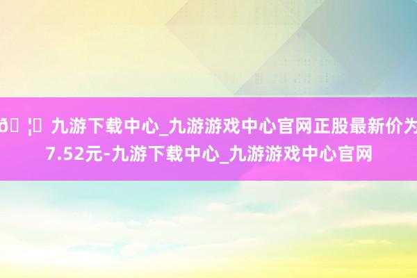 🦄九游下载中心_九游游戏中心官网正股最新价为7.52元-九游下载中心_九游游戏中心官网