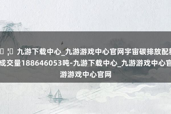 🦄九游下载中心_九游游戏中心官网宇宙碳排放配额总成交量188646053吨-九游下载中心_九游游戏中心官网