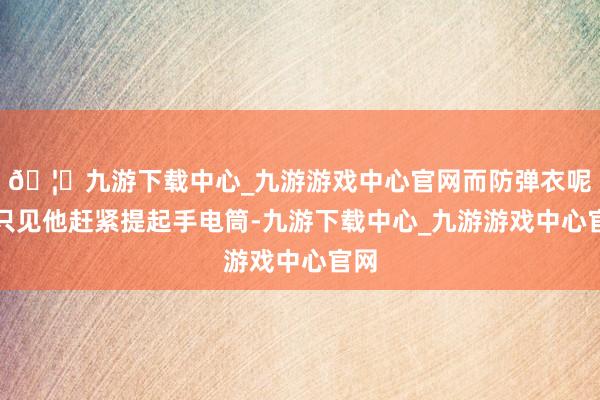 🦄九游下载中心_九游游戏中心官网而防弹衣呢？只见他赶紧提起手电筒-九游下载中心_九游游戏中心官网