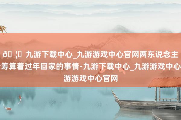🦄九游下载中心_九游游戏中心官网两东说念主运转筹算着过年回家的事情-九游下载中心_九游游戏中心官网
