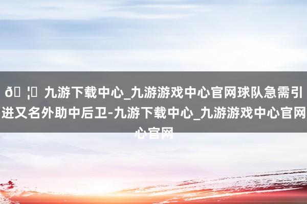 🦄九游下载中心_九游游戏中心官网球队急需引进又名外助中后卫-九游下载中心_九游游戏中心官网