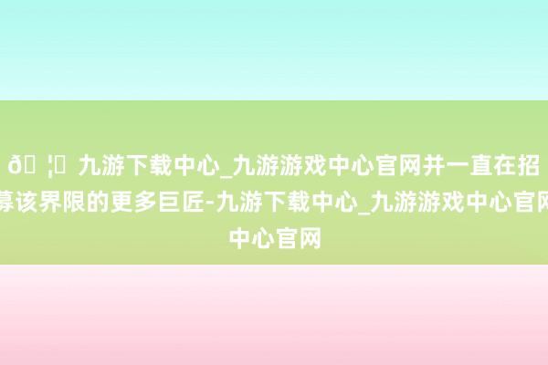 🦄九游下载中心_九游游戏中心官网并一直在招募该界限的更多巨匠-九游下载中心_九游游戏中心官网