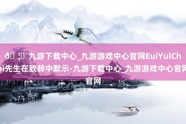 🦄九游下载中心_九游游戏中心官网EuiYulChoi先生在致辞中默示-九游下载中心_九游游戏中心官网