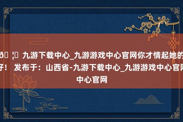 🦄九游下载中心_九游游戏中心官网你才情起她的好！ 发布于：山西省-九游下载中心_九游游戏中心官网