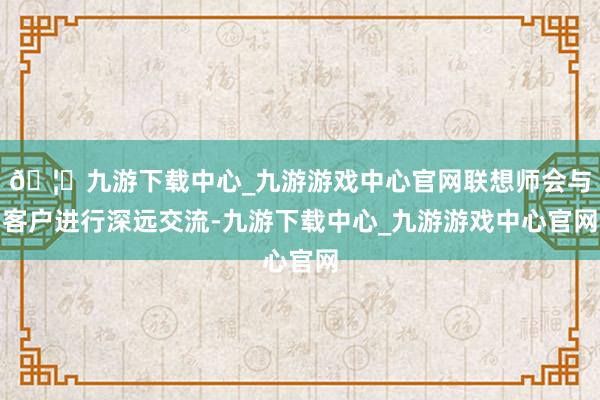 🦄九游下载中心_九游游戏中心官网联想师会与客户进行深远交流-九游下载中心_九游游戏中心官网
