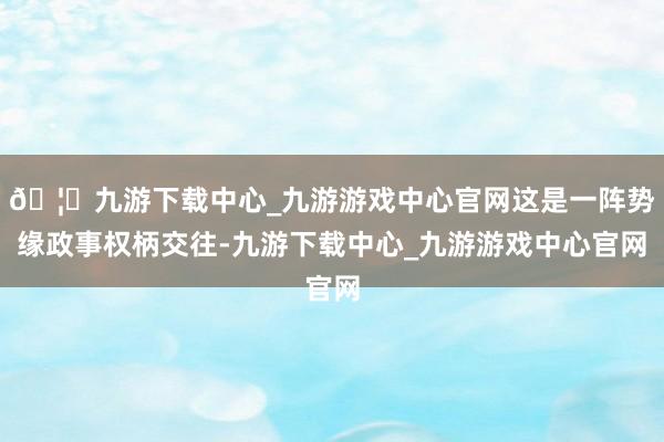 🦄九游下载中心_九游游戏中心官网这是一阵势缘政事权柄交往-九游下载中心_九游游戏中心官网