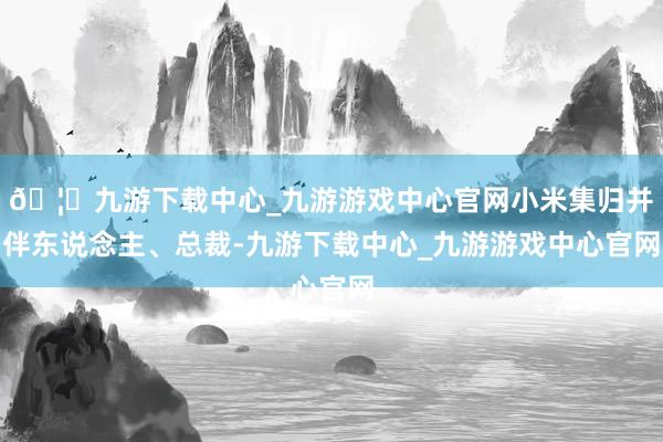 🦄九游下载中心_九游游戏中心官网小米集归并伴东说念主、总裁-九游下载中心_九游游戏中心官网