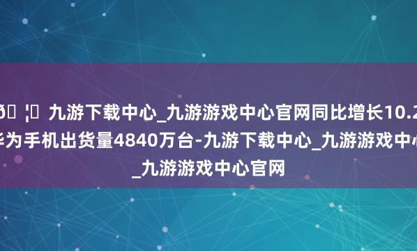 🦄九游下载中心_九游游戏中心官网同比增长10.2%；　　华为手机出货量4840万台-九游下载中心_九游游戏中心官网